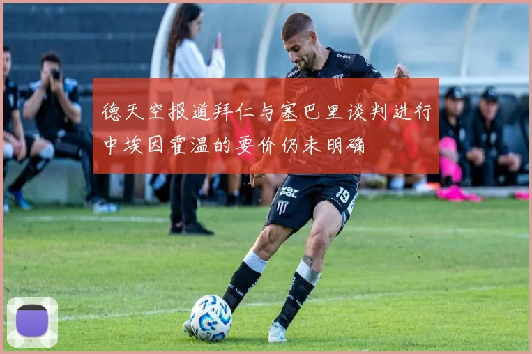 德天空报道拜仁与塞巴里谈判进行中埃因霍温的要价仍未明确