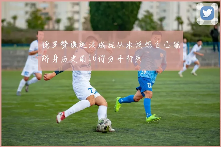 德罗赞谦逊谈成就从未设想自己能跻身历史前16得分手行列