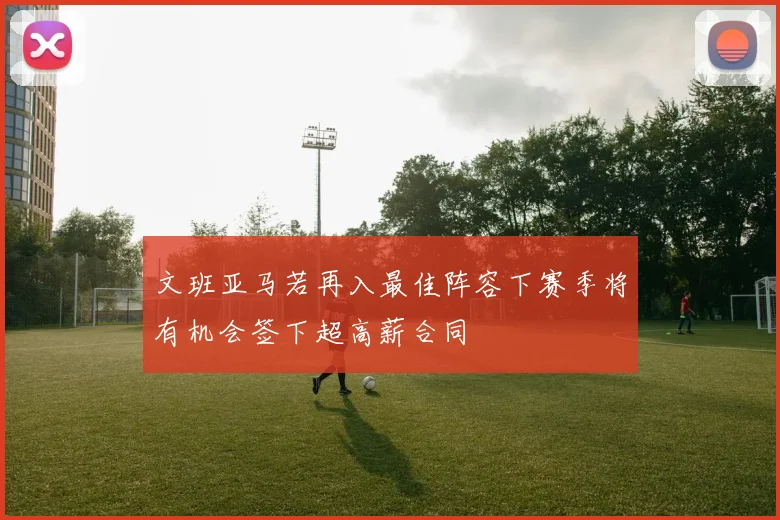 文班亚马若再入最佳阵容下赛季将有机会签下超高薪合同