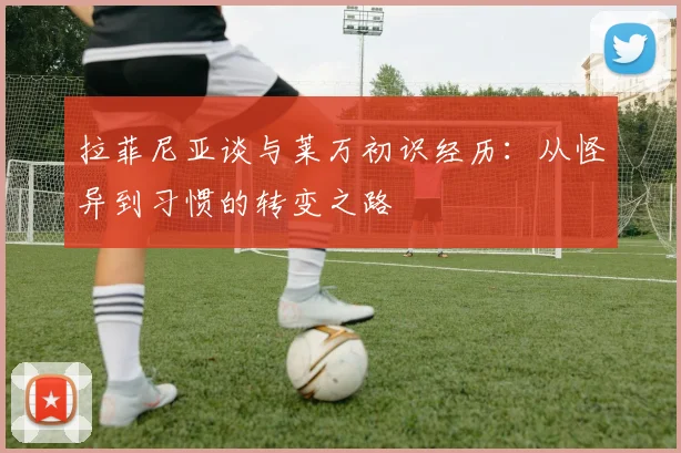 拉菲尼亚谈与莱万初识经历：从怪异到习惯的转变之路
