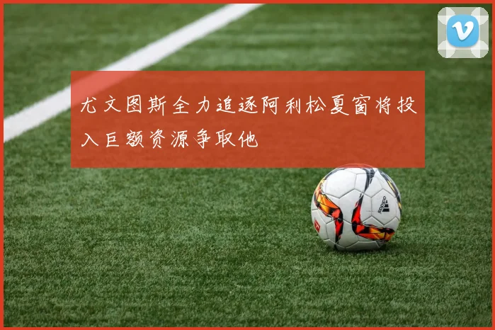 尤文图斯全力追逐阿利松夏窗将投入巨额资源争取他
